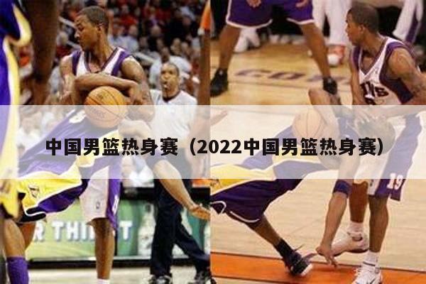 中国男篮热身赛（2022中国男篮热身赛）