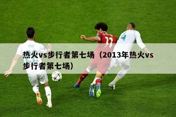 热火vs步行者第七场（2013年热火vs步行者第七场）