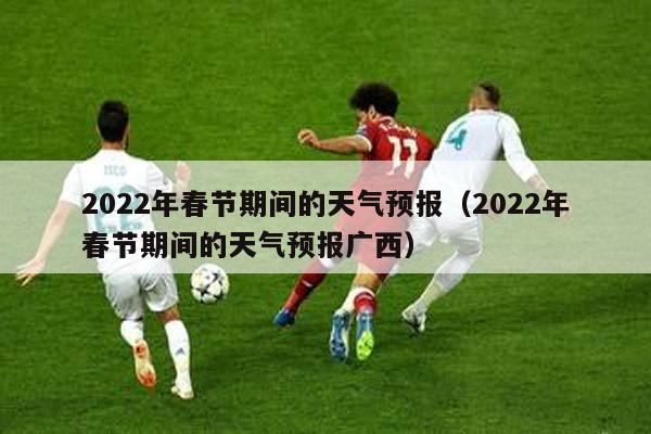 2022年春节期间的天气预报（2022年春节期间的天气预报广西）