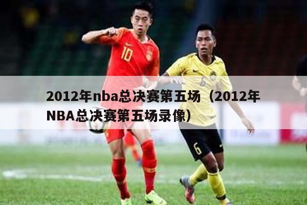 2012年nba总决赛第五场（2012年NBA总决赛第五场录像）