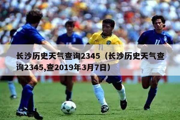 长沙历史天气查询2345（长沙历史天气查询2345,查2019年3月7日）